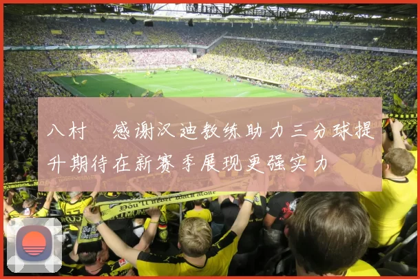八村塁感谢汉迪教练助力三分球提升期待在新赛季展现更强实力