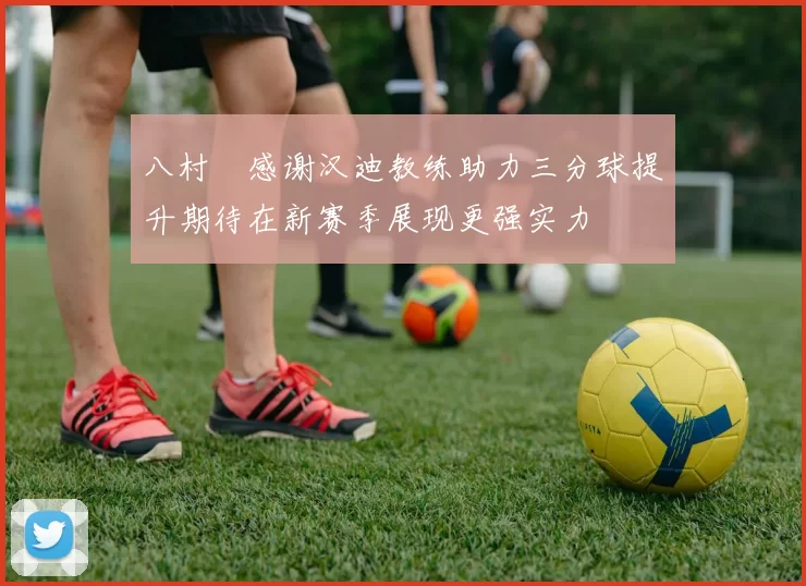 八村塁感谢汉迪教练助力三分球提升期待在新赛季展现更强实力