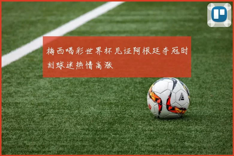 梅西喝彩世界杯见证阿根廷夺冠时刻球迷热情高涨