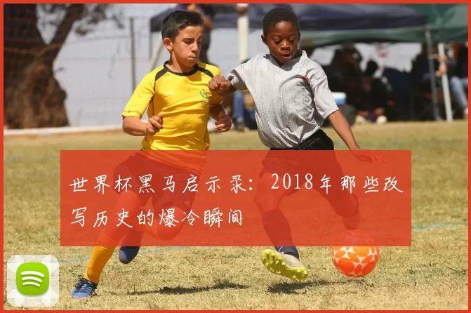 世界杯黑马启示录:2018年那些改写历史的爆冷瞬间