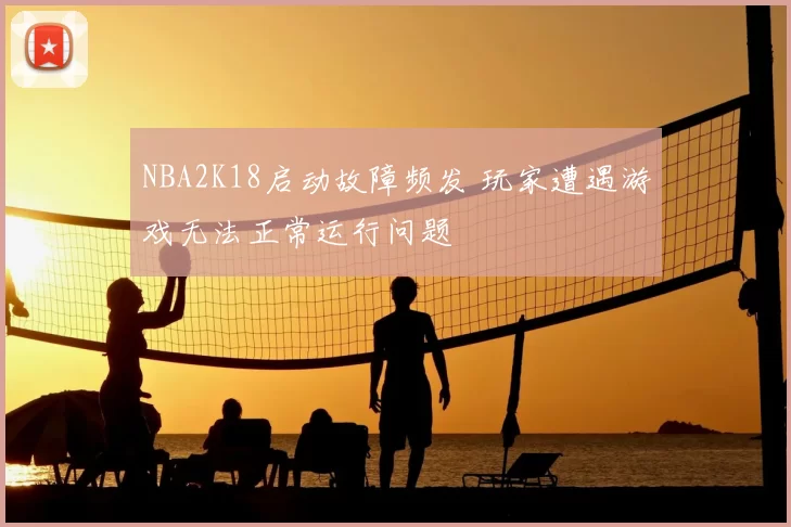 NBA2K18启动故障频发 玩家遭遇游戏无法正常运行问题