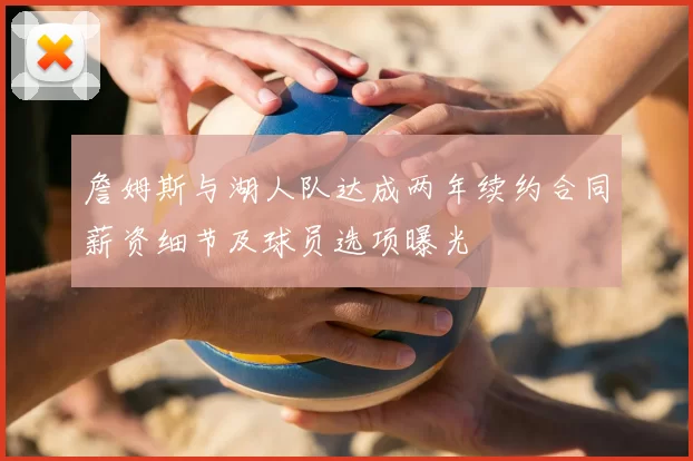 詹姆斯与湖人队达成两年续约合同薪资细节及球员选项曝光