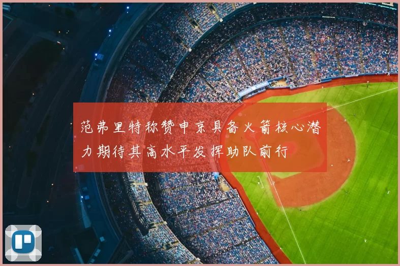 范弗里特称赞申京具备火箭核心潜力期待其高水平发挥助队前行