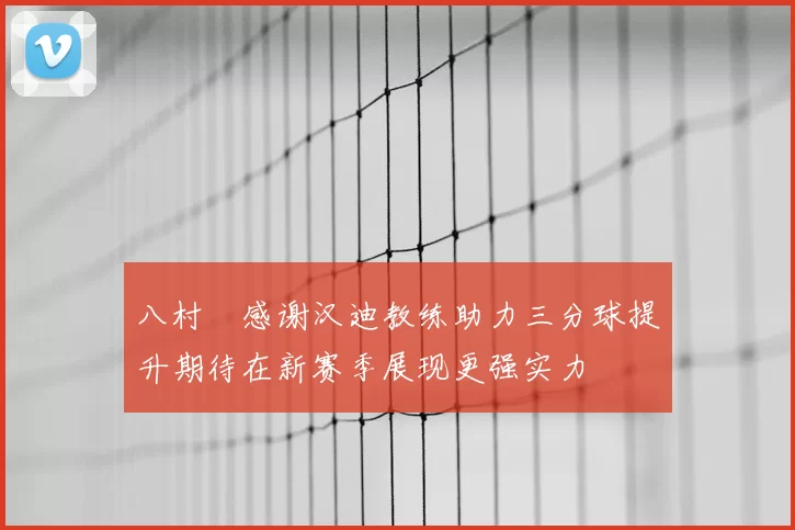 八村塁感谢汉迪教练助力三分球提升期待在新赛季展现更强实力