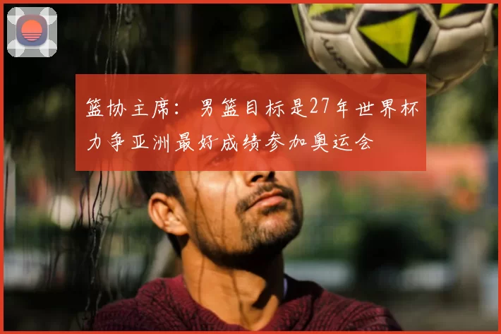 篮协主席：男篮目标是27年世界杯力争亚洲最好成绩参加奥运会