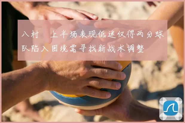 八村塁上半场表现低迷仅得两分球队陷入困境需寻找新战术调整