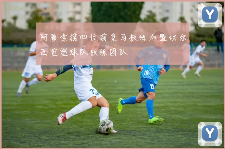 阿隆索携四位前皇马教练加盟切尔西重塑球队教练团队
