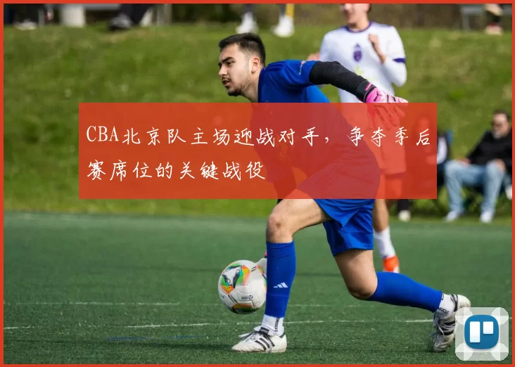 CBA北京队主场迎战对手，争夺季后赛席位的关键战役