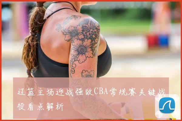 辽篮主场迎战强敌CBA常规赛关键战役看点解析