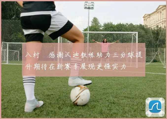 八村塁感谢汉迪教练助力三分球提升期待在新赛季展现更强实力
