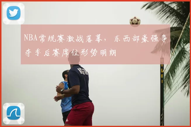NBA常规赛激战落幕,东西部豪强争夺季后赛席位形势明朗