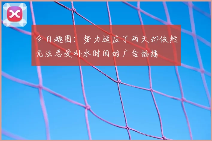 今日趣图:努力适应了两天却依然无法忍受补水时间的广告插播